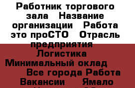 Работник торгового зала › Название организации ­ Работа-это проСТО › Отрасль предприятия ­ Логистика › Минимальный оклад ­ 27 000 - Все города Работа » Вакансии   . Ямало-Ненецкий АО,Губкинский г.